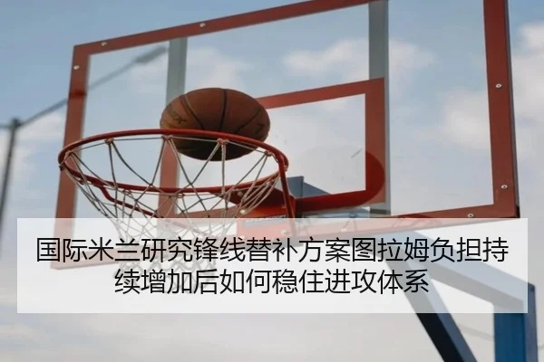国际米兰研究锋线替补方案图拉姆负担持续增加后如何稳住进攻体系
