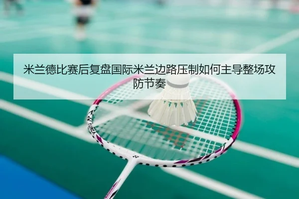 米兰德比赛后复盘国际米兰边路压制如何主导整场攻防节奏